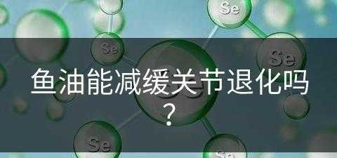 鱼油能减缓关节退化吗？(鱼油能减缓关节退化吗知乎)